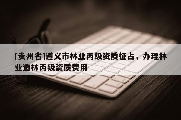 [貴州省]遵義市林業丙級資質征占，辦理林業造林丙級資質費用