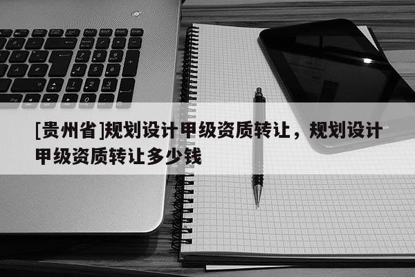 [貴州省]規(guī)劃設(shè)計甲級資質(zhì)轉(zhuǎn)讓，規(guī)劃設(shè)計甲級資質(zhì)轉(zhuǎn)讓多少錢