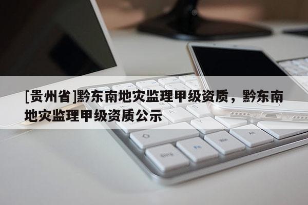[貴州省]黔東南地災監理甲級資質，黔東南地災監理甲級資質公示