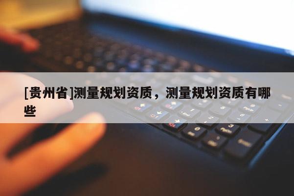 [貴州省]測量規(guī)劃資質(zhì)，測量規(guī)劃資質(zhì)有哪些