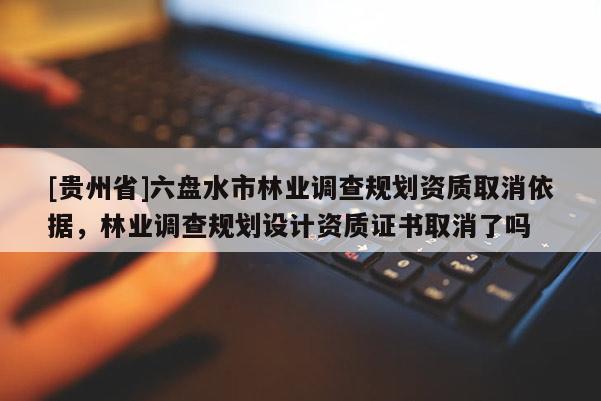 [貴州省]六盤水市林業調查規劃資質取消依據，林業調查規劃設計資質證書取消了嗎