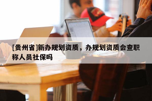 [貴州省]新辦規(guī)劃資質(zhì)，辦規(guī)劃資質(zhì)會查職稱人員社保嗎