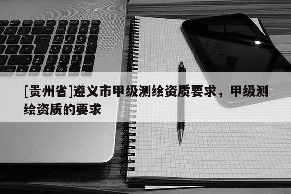 [貴州省]遵義市甲級測繪資質要求，甲級測繪資質的要求