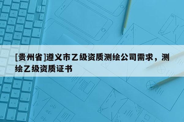 [貴州省]遵義市乙級資質測繪公司需求，測繪乙級資質證書