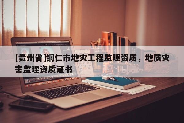 [貴州省]銅仁市地災(zāi)工程監(jiān)理資質(zhì)，地質(zhì)災(zāi)害監(jiān)理資質(zhì)證書(shū)