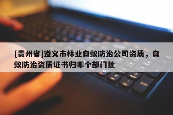 [貴州省]遵義市林業白蟻防治公司資質，白蟻防治資質證書歸哪個部門批